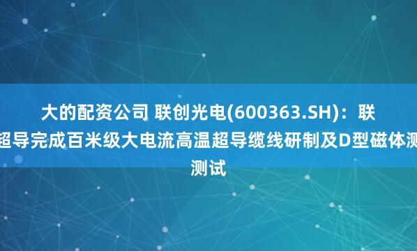 大的配资公司 联创光电(600363.SH)：联创超导完成百米级大电流高温超导缆线研制及D型磁体测试