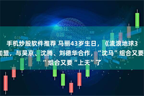 手机炒股软件推荐 马丽43岁生日，《流浪地球3》宣布她加盟，与吴京、沈腾、刘德华合作，“沈马”组合又要“上天”了