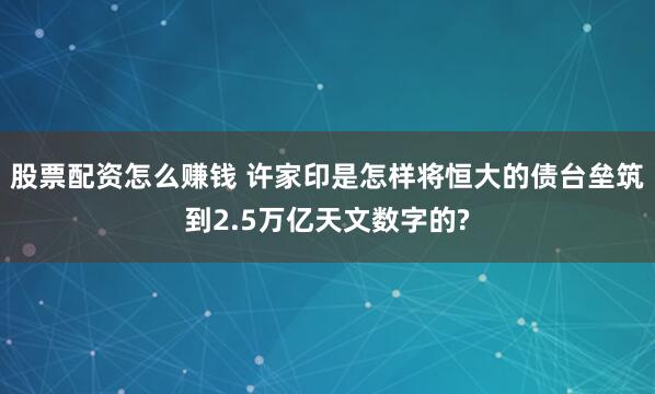 股票配资怎么赚钱 许家印是怎样将恒大的债台垒筑到2.5万亿天文数字的?