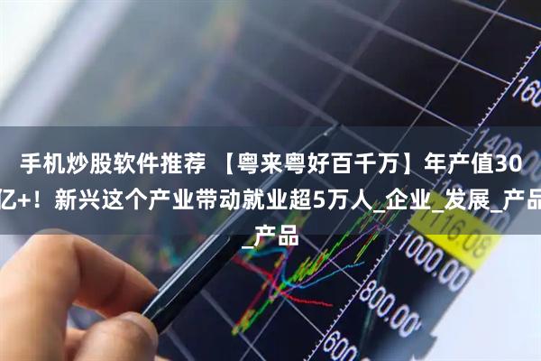 手机炒股软件推荐 【粤来粤好百千万】年产值30亿+！新兴这个产业带动就业超5万人_企业_发展_产品