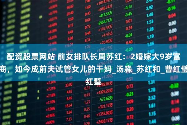 配资股票网站 前女排队长周苏红：2婚嫁大9岁富商，如今成前夫试管女儿的干妈_汤淼_苏红和_曹红璧