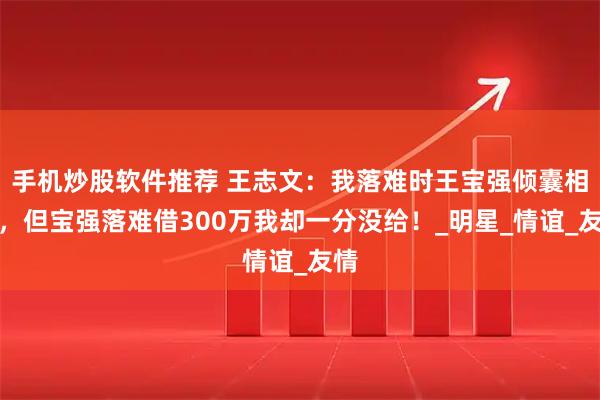 手机炒股软件推荐 王志文：我落难时王宝强倾囊相助，但宝强落难借300万我却一分没给！_明星_情谊_友情