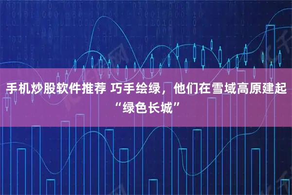 手机炒股软件推荐 巧手绘绿，他们在雪域高原建起“绿色长城”