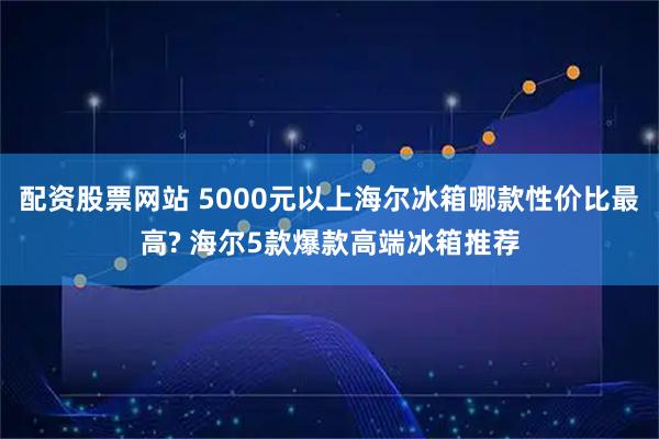配资股票网站 5000元以上海尔冰箱哪款性价比最高? 海尔5款爆款高端冰箱推荐
