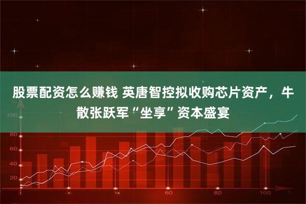 股票配资怎么赚钱 英唐智控拟收购芯片资产，牛散张跃军“坐享”资本盛宴