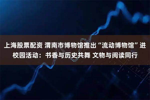 上海股票配资 渭南市博物馆推出“流动博物馆”进校园活动：书香与历史共舞 文物与阅读同行